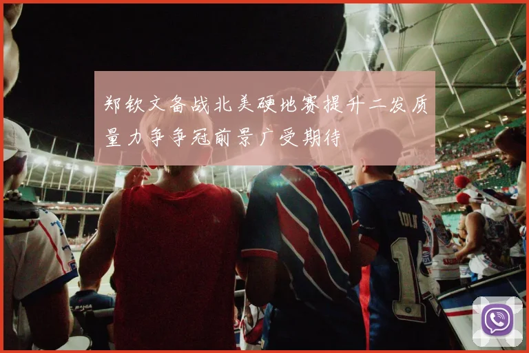 郑钦文备战北美硬地赛提升二发质量力争争冠前景广受期待