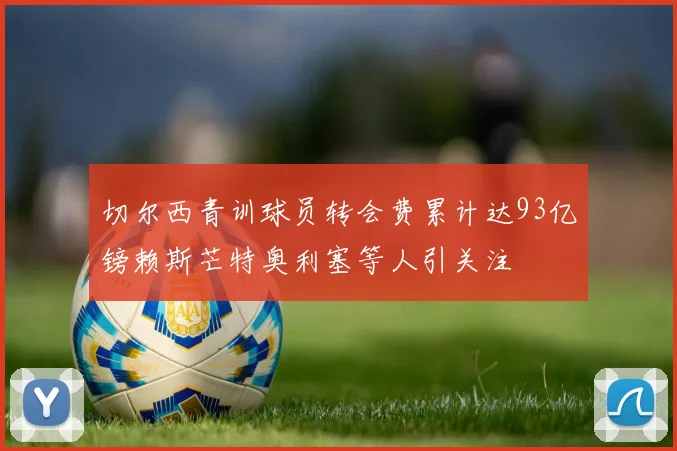 切尔西青训球员转会费累计达93亿镑赖斯芒特奥利塞等人引关注