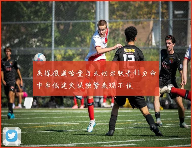 美媒报道哈登与米切尔联手41分命中率低迷失误频繁表现不佳