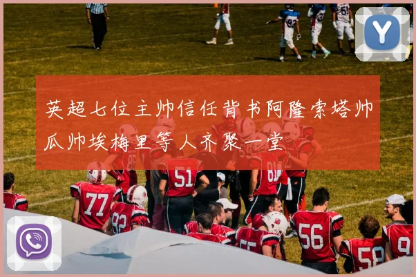 英超七位主帅信任背书阿隆索塔帅瓜帅埃梅里等人齐聚一堂
