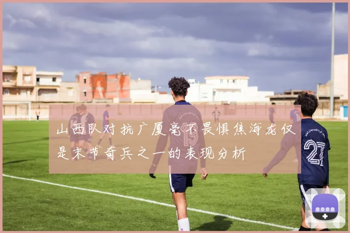 山西队对抗广厦毫不畏惧焦海龙仅是末节奇兵之一的表现分析