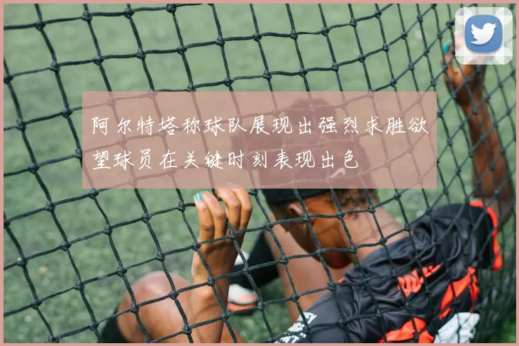 阿尔特塔称球队展现出强烈求胜欲望球员在关键时刻表现出色