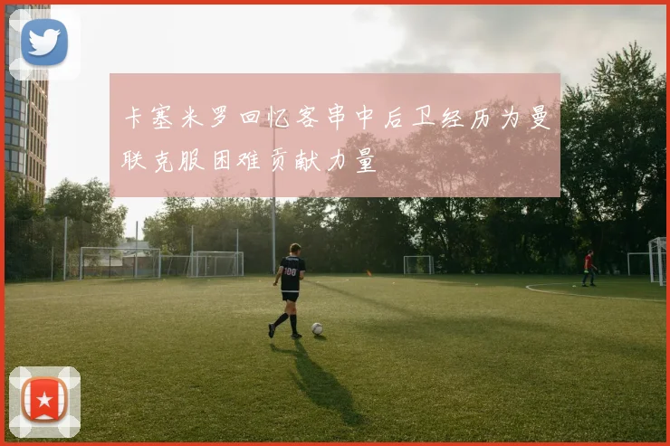 卡塞米罗回忆客串中后卫经历为曼联克服困难贡献力量