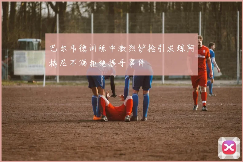 巴尔韦德训练中激烈铲抢引发琼阿梅尼不满拒绝握手事件