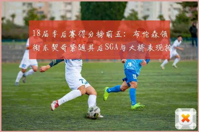 18届季后赛得分榜前五：布伦森领衔东契奇紧随其后SGA与大桥表现抢眼