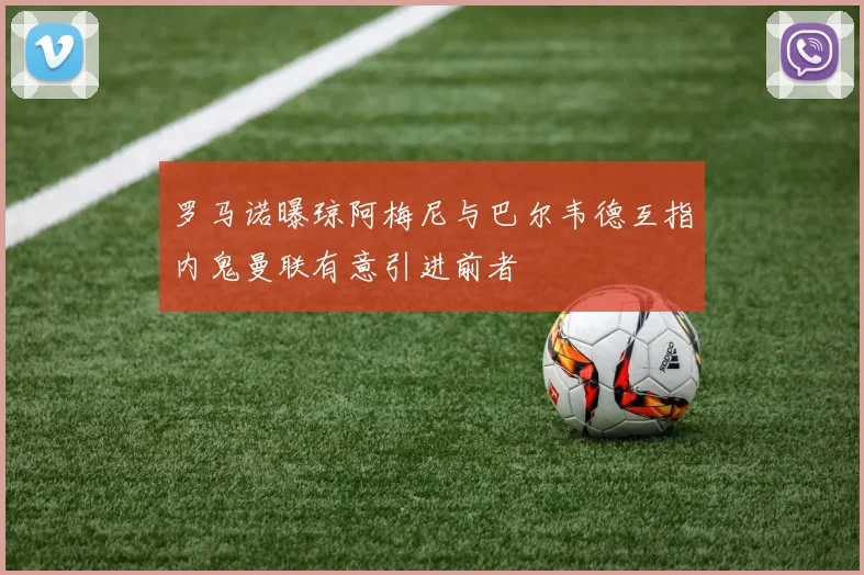 罗马诺曝琼阿梅尼与巴尔韦德互指内鬼曼联有意引进前者